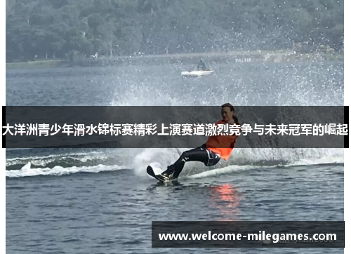 大洋洲青少年滑水锦标赛精彩上演赛道激烈竞争与未来冠军的崛起