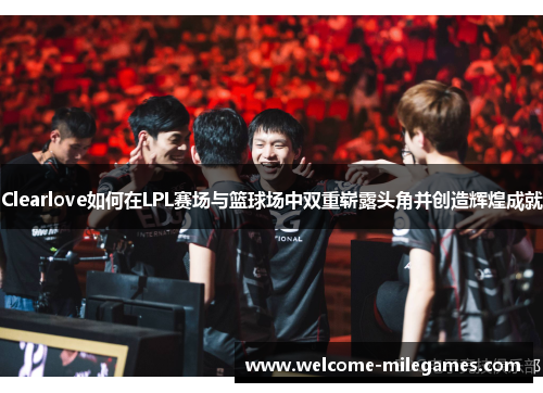 Clearlove如何在LPL赛场与篮球场中双重崭露头角并创造辉煌成就