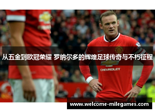 从五金到欧冠荣耀 罗纳尔多的辉煌足球传奇与不朽征程