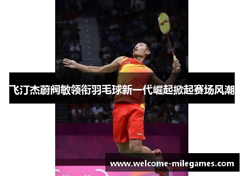 飞汀杰蔚阀敏领衔羽毛球新一代崛起掀起赛场风潮
