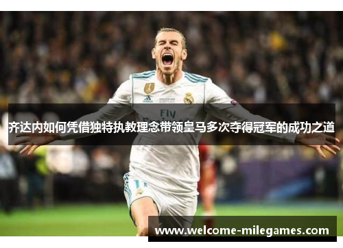齐达内如何凭借独特执教理念带领皇马多次夺得冠军的成功之道