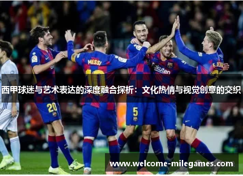 西甲球迷与艺术表达的深度融合探析:文化热情与视觉创意的交织 西甲球迷与艺术表达的深度融合探析:文化热情与视觉创意的交织