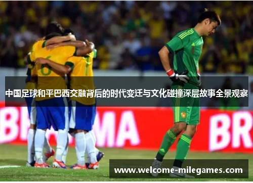 中国足球和平巴西交融背后的时代变迁与文化碰撞深层故事全景观察 中国足球和平巴西交融背后的时代变迁与文化碰撞深层故事全景观察
