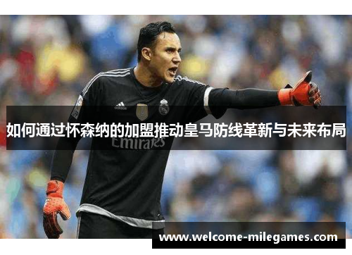 如何通过怀森纳的加盟推动皇马防线革新与未来布局